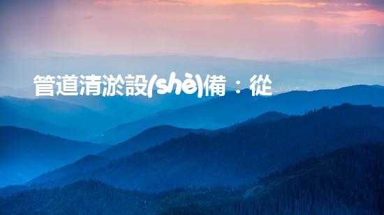 管道清淤設(shè)備：從疏通到創(chuàng)新，一觸即達(dá)！